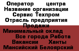 Оператор Call-центра › Название организации ­ Сервис Техпром › Отрасль предприятия ­ Продажи › Минимальный оклад ­ 28 000 - Все города Работа » Вакансии   . Ханты-Мансийский,Белоярский г.